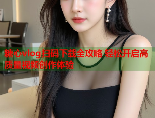 糖心vlog扫码下载全攻略 轻松开启高质量视频创作体验  第1张