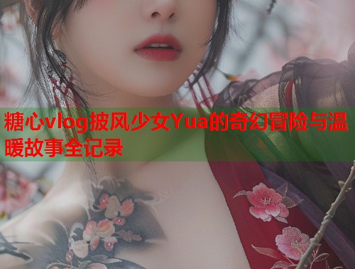 糖心vlog披风少女Yua的奇幻冒险与温暖故事全记录  第1张