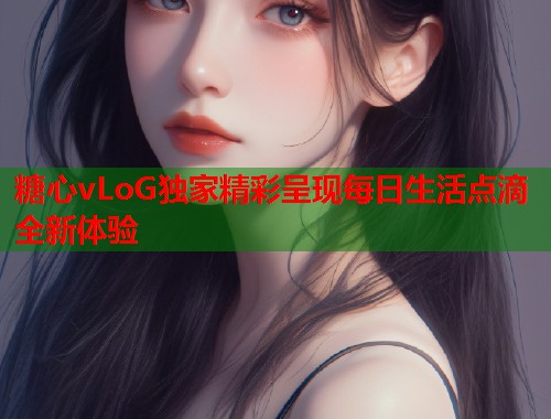 糖心vLoG独家精彩呈现每日生活点滴全新体验  第1张