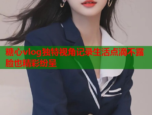 糖心vlog独特视角记录生活点滴不露脸也精彩纷呈  第1张