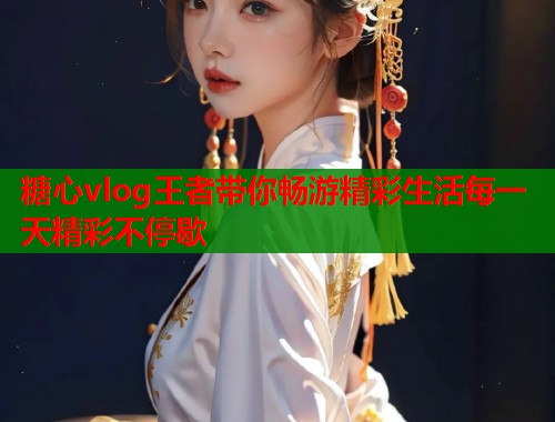 糖心vlog王者带你畅游精彩生活每一天精彩不停歇  第1张