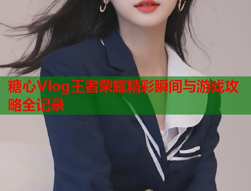 糖心Vlog王者荣耀精彩瞬间与游戏攻略全记录  第1张