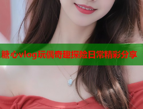糖心vlog玩偶奇趣探险日常精彩分享  第1张
