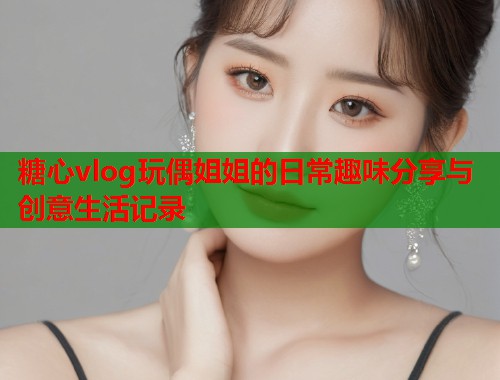 糖心vlog玩偶姐姐的日常趣味分享与创意生活记录  第1张