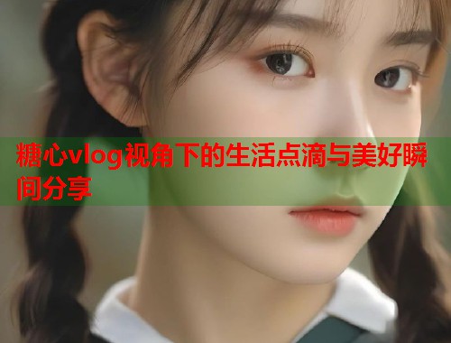 糖心vlog视角下的生活点滴与美好瞬间分享  第1张