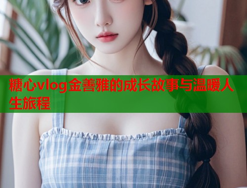 糖心vlog金善雅的成长故事与温暖人生旅程  第1张