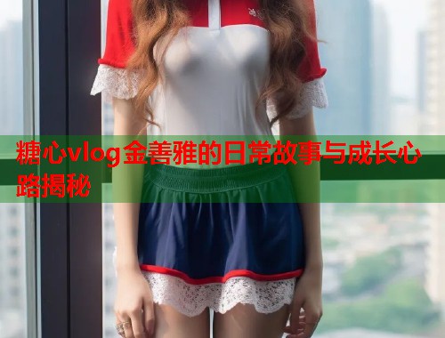 糖心vlog金善雅的日常故事与成长心路揭秘  第1张