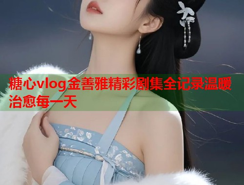 糖心vlog金善雅精彩剧集全记录温暖治愈每一天  第1张