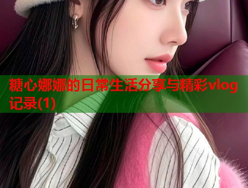 糖心娜娜的日常生活分享与精彩vlog记录(1)  第1张