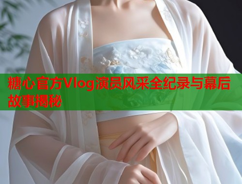 糖心官方Vlog演员风采全纪录与幕后故事揭秘  第1张