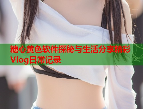 糖心黄色软件探秘与生活分享精彩Vlog日常记录  第2张
