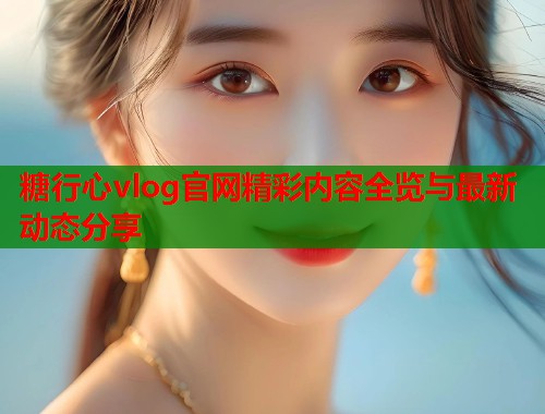 糖行心vlog官网精彩内容全览与最新动态分享  第1张