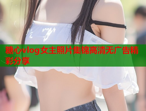 糖心vlog女主照片集锦高清无广告精彩分享  第1张