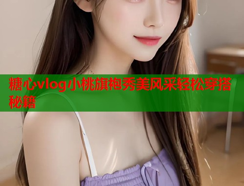 糖心vlog小桃旗袍秀美风采轻松穿搭秘籍  第1张