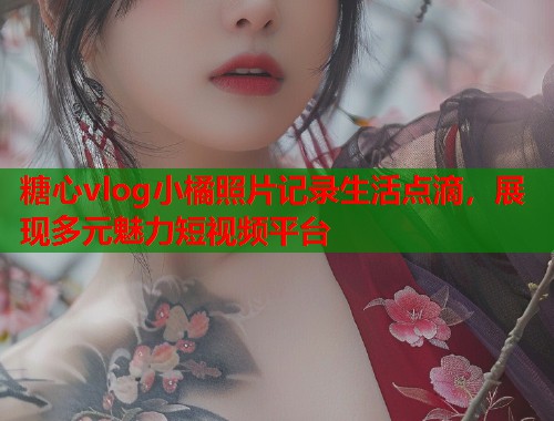 糖心vlog小橘照片记录生活点滴，展现多元魅力短视频平台  第1张