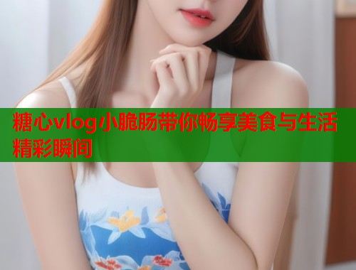糖心vlog小脆肠带你畅享美食与生活精彩瞬间  第1张